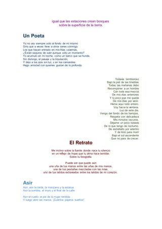 igual que las estaciones crean bosques
sobre la superficie de la tierra.
Un Poeta
Yo no voy siempre solo al fondo de mi mismo
Sino que a veces llevo a otros seres conmigo.
Los que hayan entrado en mis frías cavernas,
¿Están seguros de salir aunque sólo un momento?
Yo acumulo en mi noche, como un barco que se hunde,
Sin distingo, el pasaje y la tripulación,
Y dejo a los ojos sin luz, y en los camarotes
Hago amistad con quienes gustan de lo profundo.
Todavía tembloroso
Bajo la piel de las tinieblas
Todas las mañanas debo
Recomponer a un hombre
Con toda esa mezcla
De mis días anteriores
Y lo poco que me queda
De mis días por venir.
Heme aquí todo entero,
Voy hacia la ventana.
Luz de este día,
Vengo del fondo de los tiempos,
Respeta con delicadeza
Mis minutos oscuros,
Déjame un poco todavía
De lo que tengo de nocturno,
De estrellado por adentro
Y de listo para morir
Bajo el sol ascendente
Que no para de crecer.
El Retrato
Me inclino sobre la fuente donde nace tu silencio
en un reflejo de hojas que tu alma hace temblar.
Sobre tu fotografía.
Puede ser que quede aún
una uña de tus manos entre las uñas de mis manos,
una de tus pestañas mezcladas con las mías,
uno de tus latidos extraviados entre los latidos de mi corazón.
Asir
Asir, asir la tarde, la manzana y la estatua.
Asir la sombra, el muro y el final de la calle.
Asir el cuello, el pie de la mujer tendida.
Y luego abrir las manos. ¡Cuántos pájaros sueltos!
 