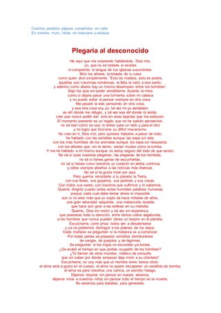 Cuántos perdidos pájaros convertidos en calle.
En sombra, muro, tarde, en manzana y estatua.
Plegaria al desconocido
He aquí que me sorprendo hablándote, Dios mío,
yo, que no sé todavía si existes
ni comprendo la lengua de tus iglesias susurrantes.
Miro los altares, la bóveda de tu casa
como quien dice simplemente: “Esto es madera, esto es piedra,
aquéllas son columnas románicas, le falta la nariz a ese santo,
y adentro como afuera hay un mismo desamparo entre los hombres”.
Bajo los ojos sin poder arrodillarme durante la misa
como si dejara pasar una tormenta sobre mi cabeza
y no puedo evitar el pensar siempre en otra cosa.
Me pasaré la vida pensando en otra cosa,
y esa otra cosa soy yo, tal vez mi yo verdadero:
es allí donde me refugio, y tal vez sea allí donde tú estás,
creo que nunca podré vivir sino en esas lejanías que me seducen.
El momento presente es un regalo que no he sabido aprovechar,
no sé bien cómo se usa, lo volteo para un lado y para el otro
y no logro que funcione su difícil mecanismo.
No creo en ti, Dios mío, pero quisiera hablarte a pesar de todo;
he hablado con las estrellas aunque las sepa sin vida,
con los más humildes de los animales aunque los sepa sin respuesta,
con los árboles que, sin el viento, serían mudos como la tumba.
Y me he hablado a mí mismo aunque no estoy seguro del todo de que existo.
No sé si oyes nuestras plegarias, las plegarias de los hombres,
no sé si tienes ganas de escucharlas,
no sé si tienes como nosotros un corazón en alerta continua
y oídos siempre abiertos a las noticias más diversas.
No sé si te gusta mirar por aquí.
Pero querría recordarte a tu planeta la Tierra,
con sus flores, sus guijarros, sus jardines y sus casas.
Con todos sus seres; con nosotros que sufrimos y lo sabemos.
Querría dirigirte cuanto antes estas humildes palabras humanas
porque cada cual debe tentar ahora lo imposible
aun si no eres más que un soplo de hace millares de años,
una gran velocidad adquirida, una melancolía durable
que hace aún girar a las esferas en su melodía.
Querría, Dios sin rostro y tal vez sin esperanza,
que prestaras toda tu atención, entre tantos cielos vagabunda,
a los hombres que nunca pueden darse un respiro en el planeta.
Escúchame, corre prisa: todos van a desalentarse
y ya no podremos distinguir a los jóvenes de los viejos.
Cada mañana se preguntan si la matanza va a comenzar.
Por todas partes se preparan extraños distribuidores
de sangre, de quejidos y de lágrimas.
Se preguntan si los trigos no esconden ya fusiles.
¿Se acabó el tiempo en que podías ocuparte de los hombres?
¿Te llaman de otros mundos, médico de consulta
que sin saber por dónde empezar deja morir a su clientela?
Escúchame, no soy más que un hombre entre tantos otros:
el alma está a gusto en el cuerpo, el alma no quiere escaparen un estallido de bomba;
el alma es para nosotros una caricia, un secreto halago.
Déjanos respirar sin pensar en nuevos venenos,
déjanos mirar a nuestros niños sin pensar todo el tiempo en la muerte.
No estamos para batallas, para generales.
 