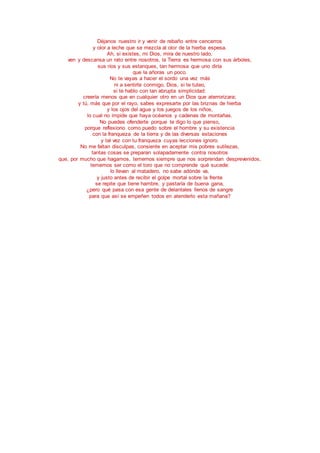 Déjanos nuestro ir y venir de rebaño entre cencerros
y olor a leche que se mezcla al olor de la hierba espesa.
Ah, si existes, mi Dios, mira de nuestro lado,
ven y descansa un rato entre nosotros, la Tierra es hermosa con sus árboles,
sus ríos y sus estanques, tan hermosa que uno diría
que la añoras un poco.
No te vayas a hacer el sordo una vez más
ni a sentirte conmigo, Dios, si te tuteo,
si te hablo con tan abrupta simplicidad:
creería menos que en cualquier otro en un Dios que aterrorizara;
y tú, más que por el rayo, sabes expresarte por las briznas de hierba
y los ojos del agua y los juegos de los niños,
lo cual no impide que haya océanos y cadenas de montañas.
No puedes ofenderte porque te digo lo que pienso,
porque reflexiono como puedo sobre el hombre y su existencia
con la franqueza de la tierra y de las diversas estaciones
y tal vez con tu franqueza cuyas lecciones ignoro.
No me faltan disculpas, consiente en aceptar mis pobres sutilezas,
tantas cosas se preparan solapadamente contra nosotros
que, por mucho que hagamos, tememos siempre que nos sorprendan desprevenidos,
tememos ser como el toro que no comprende qué sucede:
lo llevan al matadero, no sabe adónde va,
y justo antes de recibir el golpe mortal sobre la frente
se repite que tiene hambre, y pastaría de buena gana,
¿pero qué pasa con esa gente de delantales llenos de sangre
para que así se empeñen todos en atenderlo esta mañana?
 