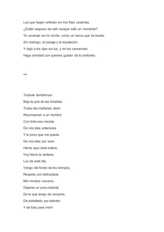 Los que hayan entrado en mis frías cavernas,
¿Están seguros de salir aunque sólo un momento?
Yo acumulo en mi noche, como un barco que se hunde,
Sin distingo, el pasaje y la tripulación,
Y dejo a los ojos sin luz, y en los camarotes
Hago amistad con quienes gustan de lo profundo.
***
Todavía tembloroso
Bajo la piel de las tinieblas
Todas las mañanas debo
Recomponer a un hombre
Con toda esa mezcla
De mis días anteriores
Y lo poco que me queda
De mis días por venir.
Heme aquí todo entero,
Voy hacia la ventana.
Luz de este día,
Vengo del fondo de los tiempos,
Respeta con delicadeza
Mis minutos oscuros,
Déjame un poco todavía
De lo que tengo de nocturno,
De estrellado por adentro
Y de listo para morir
 