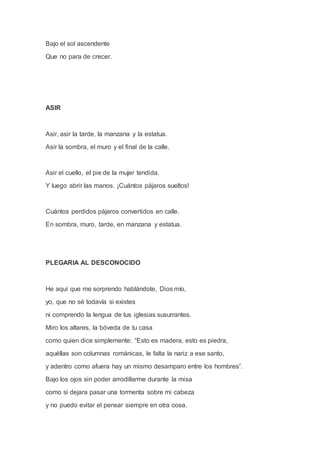 Bajo el sol ascendente
Que no para de crecer.
ASIR
Asir, asir la tarde, la manzana y la estatua.
Asir la sombra, el muro y el final de la calle.
Asir el cuello, el pie de la mujer tendida.
Y luego abrir las manos. ¡Cuántos pájaros sueltos!
Cuántos perdidos pájaros convertidos en calle.
En sombra, muro, tarde, en manzana y estatua.
PLEGARIA AL DESCONOCIDO
He aquí que me sorprendo hablándote, Dios mío,
yo, que no sé todavía si existes
ni comprendo la lengua de tus iglesias susurrantes.
Miro los altares, la bóveda de tu casa
como quien dice simplemente: “Esto es madera, esto es piedra,
aquéllas son columnas románicas, le falta la nariz a ese santo,
y adentro como afuera hay un mismo desamparo entre los hombres”.
Bajo los ojos sin poder arrodillarme durante la misa
como si dejara pasar una tormenta sobre mi cabeza
y no puedo evitar el pensar siempre en otra cosa.
 