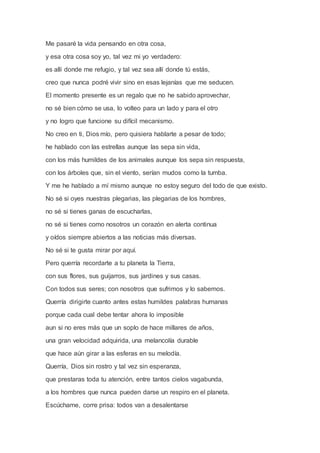 Me pasaré la vida pensando en otra cosa,
y esa otra cosa soy yo, tal vez mi yo verdadero:
es allí donde me refugio, y tal vez sea allí donde tú estás,
creo que nunca podré vivir sino en esas lejanías que me seducen.
El momento presente es un regalo que no he sabido aprovechar,
no sé bien cómo se usa, lo volteo para un lado y para el otro
y no logro que funcione su difícil mecanismo.
No creo en ti, Dios mío, pero quisiera hablarte a pesar de todo;
he hablado con las estrellas aunque las sepa sin vida,
con los más humildes de los animales aunque los sepa sin respuesta,
con los árboles que, sin el viento, serían mudos como la tumba.
Y me he hablado a mí mismo aunque no estoy seguro del todo de que existo.
No sé si oyes nuestras plegarias, las plegarias de los hombres,
no sé si tienes ganas de escucharlas,
no sé si tienes como nosotros un corazón en alerta continua
y oídos siempre abiertos a las noticias más diversas.
No sé si te gusta mirar por aquí.
Pero querría recordarte a tu planeta la Tierra,
con sus flores, sus guijarros, sus jardines y sus casas.
Con todos sus seres; con nosotros que sufrimos y lo sabemos.
Querría dirigirte cuanto antes estas humildes palabras humanas
porque cada cual debe tentar ahora lo imposible
aun si no eres más que un soplo de hace millares de años,
una gran velocidad adquirida, una melancolía durable
que hace aún girar a las esferas en su melodía.
Querría, Dios sin rostro y tal vez sin esperanza,
que prestaras toda tu atención, entre tantos cielos vagabunda,
a los hombres que nunca pueden darse un respiro en el planeta.
Escúchame, corre prisa: todos van a desalentarse
 
