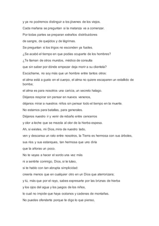 y ya no podremos distinguir a los jóvenes de los viejos.
Cada mañana se preguntan si la matanza va a comenzar.
Por todas partes se preparan extraños distribuidores
de sangre, de quejidos y de lágrimas.
Se preguntan si los trigos no esconden ya fusiles.
¿Se acabó el tiempo en que podías ocuparte de los hombres?
¿Te llaman de otros mundos, médico de consulta
que sin saber por dónde empezar deja morir a su clientela?
Escúchame, no soy más que un hombre entre tantos otros:
el alma está a gusto en el cuerpo, el alma no quiere escaparen un estallido de
bomba;
el alma es para nosotros una caricia, un secreto halago.
Déjanos respirar sin pensar en nuevos venenos,
déjanos mirar a nuestros niños sin pensar todo el tiempo en la muerte.
No estamos para batallas, para generales.
Déjanos nuestro ir y venir de rebaño entre cencerros
y olor a leche que se mezcla al olor de la hierba espesa.
Ah, si existes, mi Dios, mira de nuestro lado,
ven y descansa un rato entre nosotros, la Tierra es hermosa con sus árboles,
sus ríos y sus estanques, tan hermosa que uno diría
que la añoras un poco.
No te vayas a hacer el sordo una vez más
ni a sentirte conmigo, Dios, si te tuteo,
si te hablo con tan abrupta simplicidad:
creería menos que en cualquier otro en un Dios que aterrorizara;
y tú, más que por el rayo, sabes expresarte por las briznas de hierba
y los ojos del agua y los juegos de los niños,
lo cual no impide que haya océanos y cadenas de montañas.
No puedes ofenderte porque te digo lo que pienso,
 