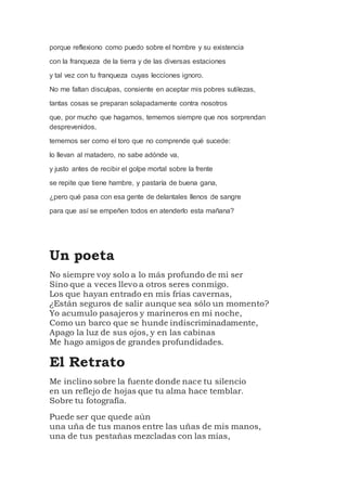 porque reflexiono como puedo sobre el hombre y su existencia
con la franqueza de la tierra y de las diversas estaciones
y tal vez con tu franqueza cuyas lecciones ignoro.
No me faltan disculpas, consiente en aceptar mis pobres sutilezas,
tantas cosas se preparan solapadamente contra nosotros
que, por mucho que hagamos, tememos siempre que nos sorprendan
desprevenidos,
tememos ser como el toro que no comprende qué sucede:
lo llevan al matadero, no sabe adónde va,
y justo antes de recibir el golpe mortal sobre la frente
se repite que tiene hambre, y pastaría de buena gana,
¿pero qué pasa con esa gente de delantales llenos de sangre
para que así se empeñen todos en atenderlo esta mañana?
Un poeta
No siempre voy solo a lo más profundo de mi ser
Sino que a veces llevo a otros seres conmigo.
Los que hayan entrado en mis frías cavernas,
¿Están seguros de salir aunque sea sólo un momento?
Yo acumulo pasajeros y marineros en mi noche,
Como un barco que se hunde indiscriminadamente,
Apago la luz de sus ojos, y en las cabinas
Me hago amigos de grandes profundidades.
El Retrato
Me inclino sobre la fuente donde nace tu silencio
en un reflejo de hojas que tu alma hace temblar.
Sobre tu fotografía.
Puede ser que quede aún
una uña de tus manos entre las uñas de mis manos,
una de tus pestañas mezcladas con las mías,
 