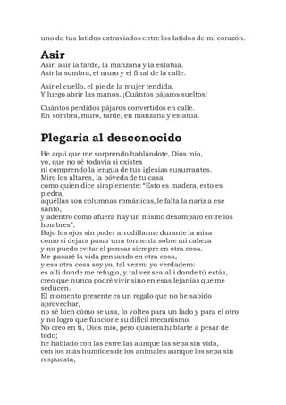 uno de tus latidos extraviados entre los latidos de mi corazón.
Asir
Asir, asir la tarde, la manzana y la estatua.
Asir la sombra, el muro y el final de la calle.
Asir el cuello, el pie de la mujer tendida.
Y luego abrir las manos. ¡Cuántos pájaros sueltos!
Cuántos perdidos pájaros convertidos en calle.
En sombra, muro, tarde, en manzana y estatua.
Plegaria al desconocido
He aquí que me sorprendo hablándote, Dios mío,
yo, que no sé todavía si existes
ni comprendo la lengua de tus iglesias susurrantes.
Miro los altares, la bóveda de tu casa
como quien dice simplemente: “Esto es madera, esto es
piedra,
aquéllas son columnas románicas, le falta la nariz a ese
santo,
y adentro como afuera hay un mismo desamparo entre los
hombres”.
Bajo los ojos sin poder arrodillarme durante la misa
como si dejara pasar una tormenta sobre mi cabeza
y no puedo evitar el pensar siempre en otra cosa.
Me pasaré la vida pensando en otra cosa,
y esa otra cosa soy yo, tal vez mi yo verdadero:
es allí donde me refugio, y tal vez sea allí donde tú estás,
creo que nunca podré vivir sino en esas lejanías que me
seducen.
El momento presente es un regalo que no he sabido
aprovechar,
no sé bien cómo se usa, lo volteo para un lado y para el otro
y no logro que funcione su difícil mecanismo.
No creo en ti, Dios mío, pero quisiera hablarte a pesar de
todo;
he hablado con las estrellas aunque las sepa sin vida,
con los más humildes de los animales aunque los sepa sin
respuesta,
 