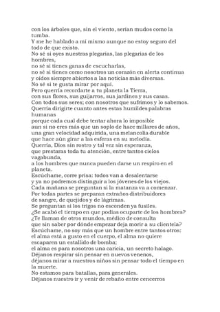 con los árboles que, sin el viento, serían mudos como la
tumba.
Y me he hablado a mí mismo aunque no estoy seguro del
todo de que existo.
No sé si oyes nuestras plegarias, las plegarias de los
hombres,
no sé si tienes ganas de escucharlas,
no sé si tienes como nosotros un corazón en alerta continua
y oídos siempre abiertos a las noticias más diversas.
No sé si te gusta mirar por aquí.
Pero querría recordarte a tu planeta la Tierra,
con sus flores, sus guijarros, sus jardines y sus casas.
Con todos sus seres; con nosotros que sufrimos y lo sabemos.
Querría dirigirte cuanto antes estas humildes palabras
humanas
porque cada cual debe tentar ahora lo imposible
aun si no eres más que un soplo de hace millares de años,
una gran velocidad adquirida, una melancolía durable
que hace aún girar a las esferas en su melodía.
Querría, Dios sin rostro y tal vez sin esperanza,
que prestaras toda tu atención, entre tantos cielos
vagabunda,
a los hombres que nunca pueden darse un respiro en el
planeta.
Escúchame, corre prisa: todos van a desalentarse
y ya no podremos distinguir a los jóvenes de los viejos.
Cada mañana se preguntan si la matanza va a comenzar.
Por todas partes se preparan extraños distribuidores
de sangre, de quejidos y de lágrimas.
Se preguntan si los trigos no esconden ya fusiles.
¿Se acabó el tiempo en que podías ocuparte de los hombres?
¿Te llaman de otros mundos, médico de consulta
que sin saber por dónde empezar deja morir a su clientela?
Escúchame, no soy más que un hombre entre tantos otros:
el alma está a gusto en el cuerpo, el alma no quiere
escaparen un estallido de bomba;
el alma es para nosotros una caricia, un secreto halago.
Déjanos respirar sin pensar en nuevos venenos,
déjanos mirar a nuestros niños sin pensar todo el tiempo en
la muerte.
No estamos para batallas, para generales.
Déjanos nuestro ir y venir de rebaño entre cencerros
 