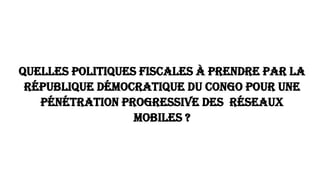 Quelles politiques fiscales à prendre par la
République Démocratique du Congo pour une
pénétration progressive des Réseaux
mobiles ?
 