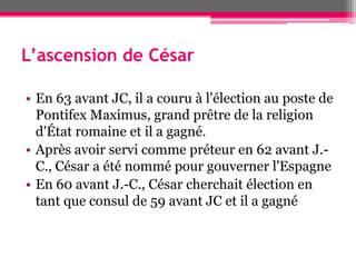 L’ascension de César
• En 63 avant JC, il a couru à l'élection au poste de
Pontifex Maximus, grand prêtre de la religion
d'État romaine et il a gagné.
• Après avoir servi comme préteur en 62 avant J.-
C., César a été nommé pour gouverner l'Espagne
• En 60 avant J.-C., César cherchait élection en
tant que consul de 59 avant JC et il a gagné
 