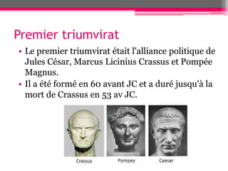 Premier triumvirat
• Le premier triumvirat était l'alliance politique de
Jules César, Marcus Licinius Crassus et Pompée
Magnus.
• Il a été formé en 60 avant JC et a duré jusqu'à la
mort de Crassus en 53 av JC.
 