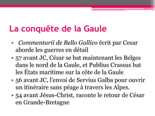 La conquête de la Gaule
• Commentarii de Bello Gallico écrit par Cesar
aborde les guerres en détail
• 57 avant JC, César se bat maintenant les Belges
dans le nord de la Gaule, et Publius Crassus bat
les États maritime sur la côte de la Gaule
• 56 avant JC, l'envoi de Servius Galba pour ouvrir
un itinéraire sans péage à travers les Alpes.
• 54 avant Jésus-Christ, raconte le retour de César
en Grande-Bretagne
 