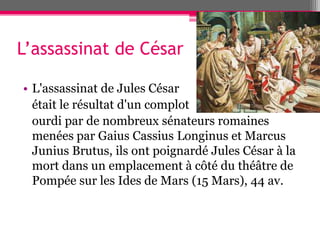 L’assassinat de César
• L'assassinat de Jules César
était le résultat d'un complot
ourdi par de nombreux sénateurs romaines
menées par Gaius Cassius Longinus et Marcus
Junius Brutus, ils ont poignardé Jules César à la
mort dans un emplacement à côté du théâtre de
Pompée sur les Ides de Mars (15 Mars), 44 av.
 