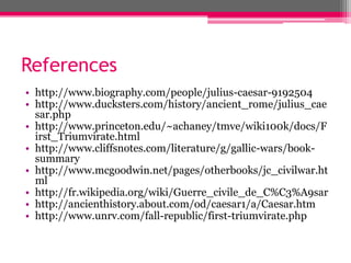 References
• http://www.biography.com/people/julius-caesar-9192504
• http://www.ducksters.com/history/ancient_rome/julius_cae
sar.php
• http://www.princeton.edu/~achaney/tmve/wiki100k/docs/F
irst_Triumvirate.html
• http://www.cliffsnotes.com/literature/g/gallic-wars/book-
summary
• http://www.mcgoodwin.net/pages/otherbooks/jc_civilwar.ht
ml
• http://fr.wikipedia.org/wiki/Guerre_civile_de_C%C3%A9sar
• http://ancienthistory.about.com/od/caesar1/a/Caesar.htm
• http://www.unrv.com/fall-republic/first-triumvirate.php
 