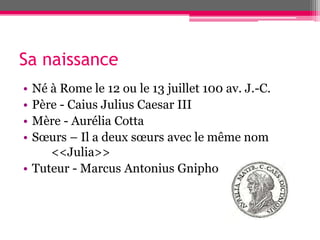 Sa naissance
• Né à Rome le 12 ou le 13 juillet 100 av. J.-C.
• Père - Caius Julius Caesar III
• Mère - Aurélia Cotta
• Sœurs – Il a deux sœurs avec le même nom
<<Julia>>
• Tuteur - Marcus Antonius Gnipho
 