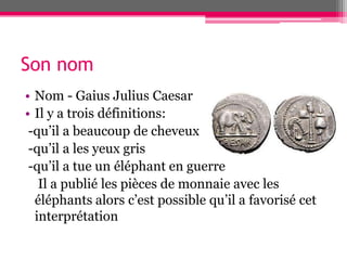 Son nom
• Nom - Gaius Julius Caesar
• Il y a trois définitions:
-qu’il a beaucoup de cheveux
-qu’il a les yeux gris
-qu’il a tue un éléphant en guerre
Il a publié les pièces de monnaie avec les
éléphants alors c’est possible qu’il a favorisé cet
interprétation
 
