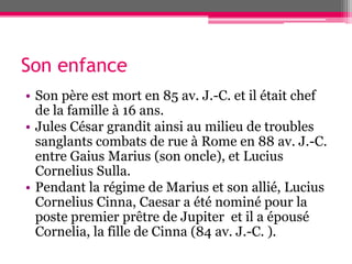 Son enfance
• Son père est mort en 85 av. J.-C. et il était chef
de la famille à 16 ans.
• Jules César grandit ainsi au milieu de troubles
sanglants combats de rue à Rome en 88 av. J.-C.
entre Gaius Marius (son oncle), et Lucius
Cornelius Sulla.
• Pendant la régime de Marius et son allié, Lucius
Cornelius Cinna, Caesar a été nominé pour la
poste premier prêtre de Jupiter et il a épousé
Cornelia, la fille de Cinna (84 av. J.-C. ).
 