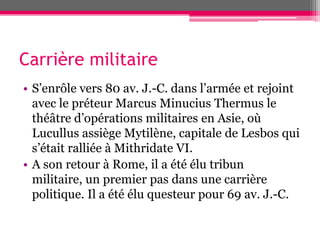 Carrière militaire
• S’enrôle vers 80 av. J.-C. dans l’armée et rejoint
avec le préteur Marcus Minucius Thermus le
théâtre d’opérations militaires en Asie, où
Lucullus assiège Mytilène, capitale de Lesbos qui
s’était ralliée à Mithridate VI.
• A son retour à Rome, il a été élu tribun
militaire, un premier pas dans une carrière
politique. Il a été élu questeur pour 69 av. J.-C.
 