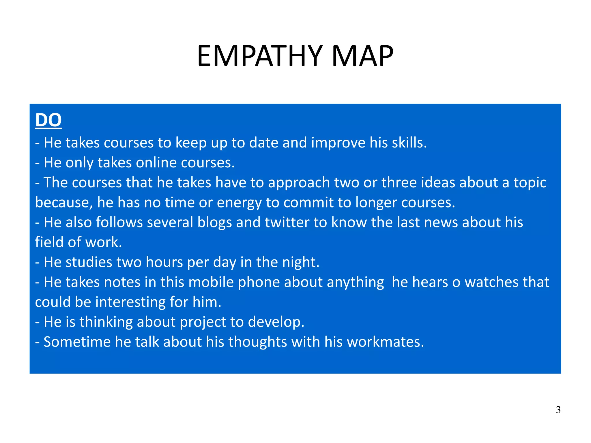 3
EMPATHY MAP
DO
- He takes courses to keep up to date and improve his skills.
- He only takes online courses.
- The courses that he takes have to approach two or three ideas about a topic
because, he has no time or energy to commit to longer courses.
- He also follows several blogs and twitter to know the last news about his
field of work.
- He studies two hours per day in the night.
- He takes notes in this mobile phone about anything he hears o watches that
could be interesting for him.
- He is thinking about project to develop.
- Sometime he talk about his thoughts with his workmates.
 