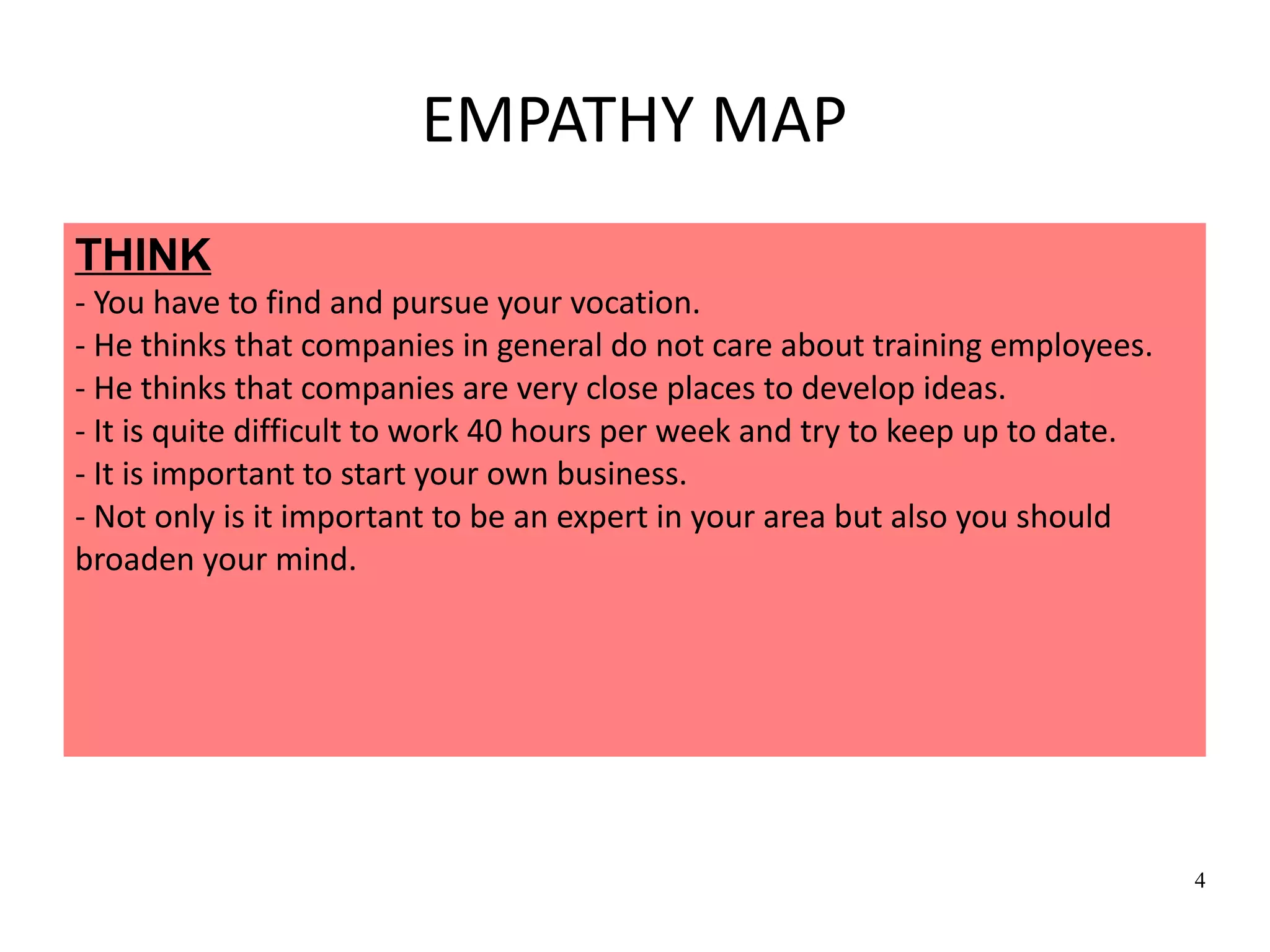 4
EMPATHY MAP
THINK
- You have to find and pursue your vocation.
- He thinks that companies in general do not care about training employees.
- He thinks that companies are very close places to develop ideas.
- It is quite difficult to work 40 hours per week and try to keep up to date.
- It is important to start your own business.
- Not only is it important to be an expert in your area but also you should
broaden your mind.
 
