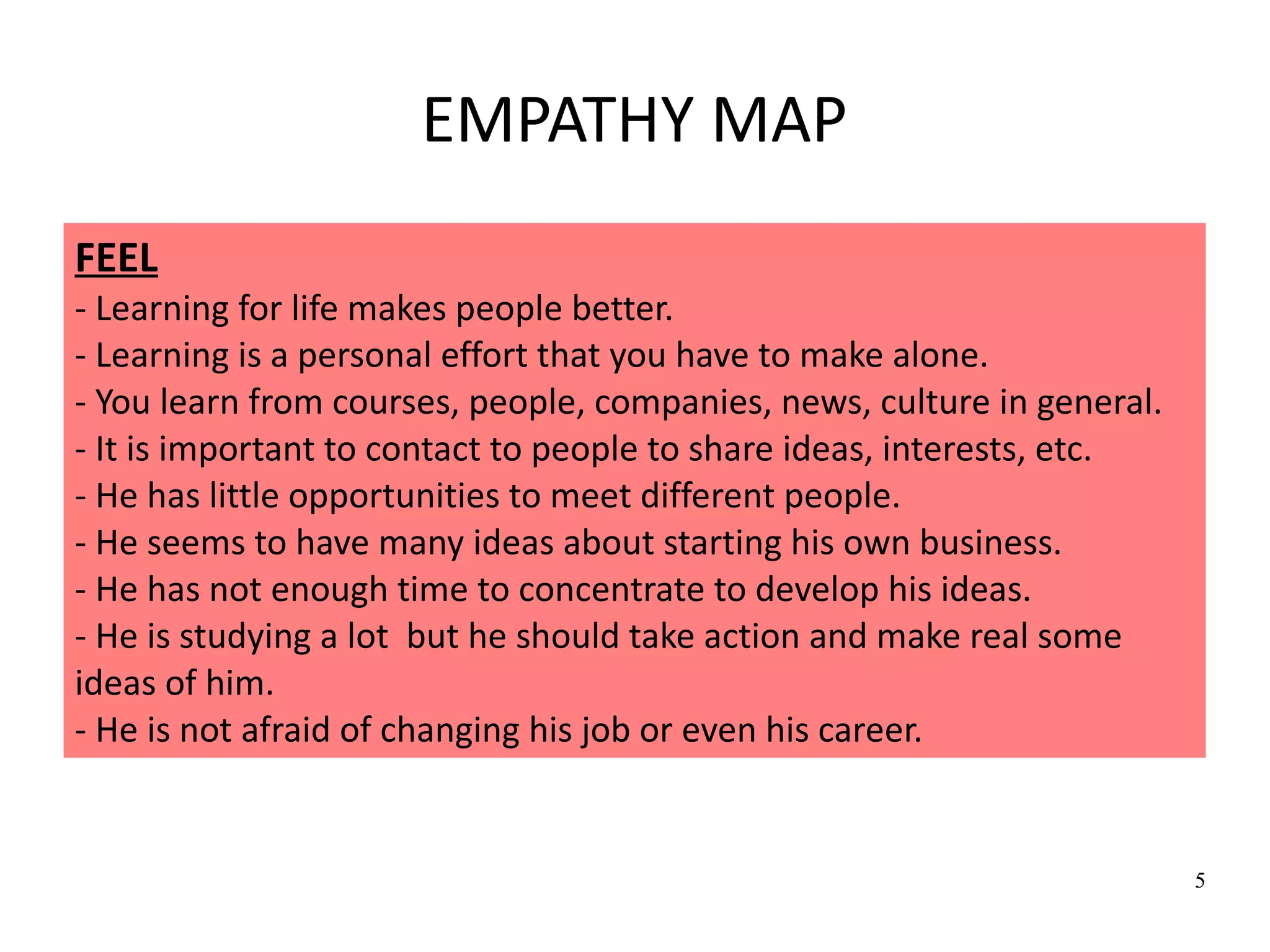 5
EMPATHY MAP
FEEL
- Learning for life makes people better.
- Learning is a personal effort that you have to make alone.
- You learn from courses, people, companies, news, culture in general.
- It is important to contact to people to share ideas, interests, etc.
- He has little opportunities to meet different people.
- He seems to have many ideas about starting his own business.
- He has not enough time to concentrate to develop his ideas.
- He is studying a lot but he should take action and make real some
ideas of him.
- He is not afraid of changing his job or even his career.
 