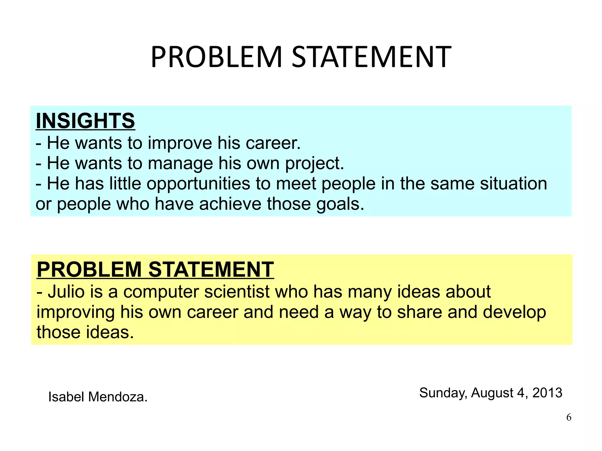 6
PROBLEM STATEMENT
INSIGHTS
- He wants to improve his career.
- He wants to manage his own project.
- He has little opportunities to meet people in the same situation
or people who have achieve those goals.
PROBLEM STATEMENT
- Julio is a computer scientist who has many ideas about
improving his own career and need a way to share and develop
those ideas.
Sunday, August 4, 2013Isabel Mendoza.
 