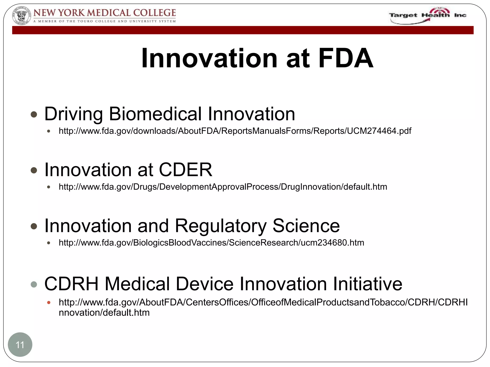 Innovation at FDA 
 Driving Biomedical Innovation 
 http://www.fda.gov/downloads/AboutFDA/ReportsManualsForms/Reports/UCM274464.pdf 
 Innovation at CDER 
 http://www.fda.gov/Drugs/DevelopmentApprovalProcess/DrugInnovation/default.htm 
 Innovation and Regulatory Science 
 http://www.fda.gov/BiologicsBloodVaccines/ScienceResearch/ucm234680.htm 
 CDRH Medical Device Innovation Initiative 
 http://www.fda.gov/AboutFDA/CentersOffices/OfficeofMedicalProductsandTobacco/CDRH/CDRHI 
nnovation/default.htm 
11 
 