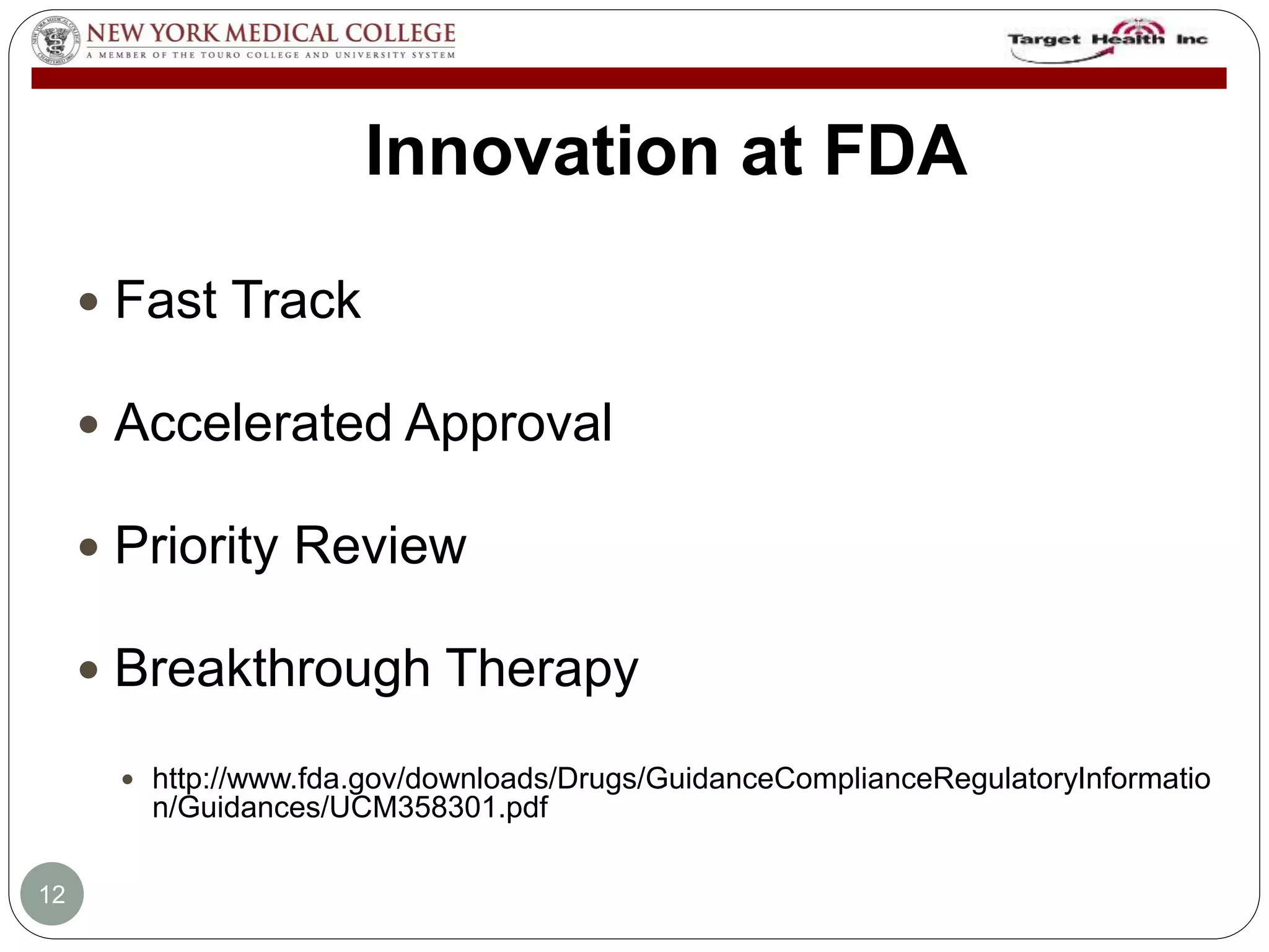 Innovation at FDA 
 Fast Track 
 Accelerated Approval 
 Priority Review 
 Breakthrough Therapy 
 http://www.fda.gov/downloads/Drugs/GuidanceComplianceRegulatoryInformatio 
n/Guidances/UCM358301.pdf 
12 
 
