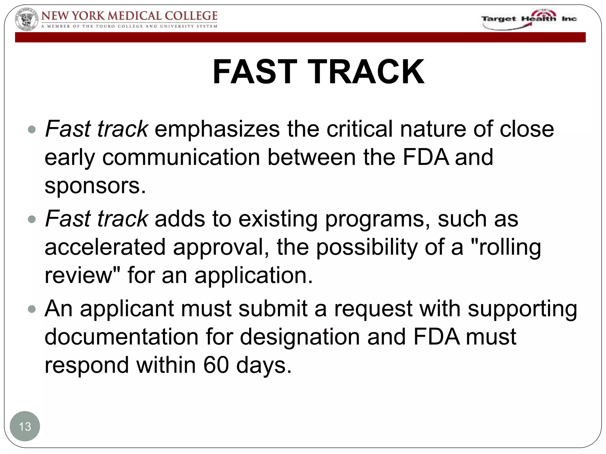 FAST TRACK 
 Fast track emphasizes the critical nature of close 
early communication between the FDA and 
sponsors. 
 Fast track adds to existing programs, such as 
accelerated approval, the possibility of a "rolling 
review" for an application. 
 An applicant must submit a request with supporting 
documentation for designation and FDA must 
respond within 60 days. 
13 
 