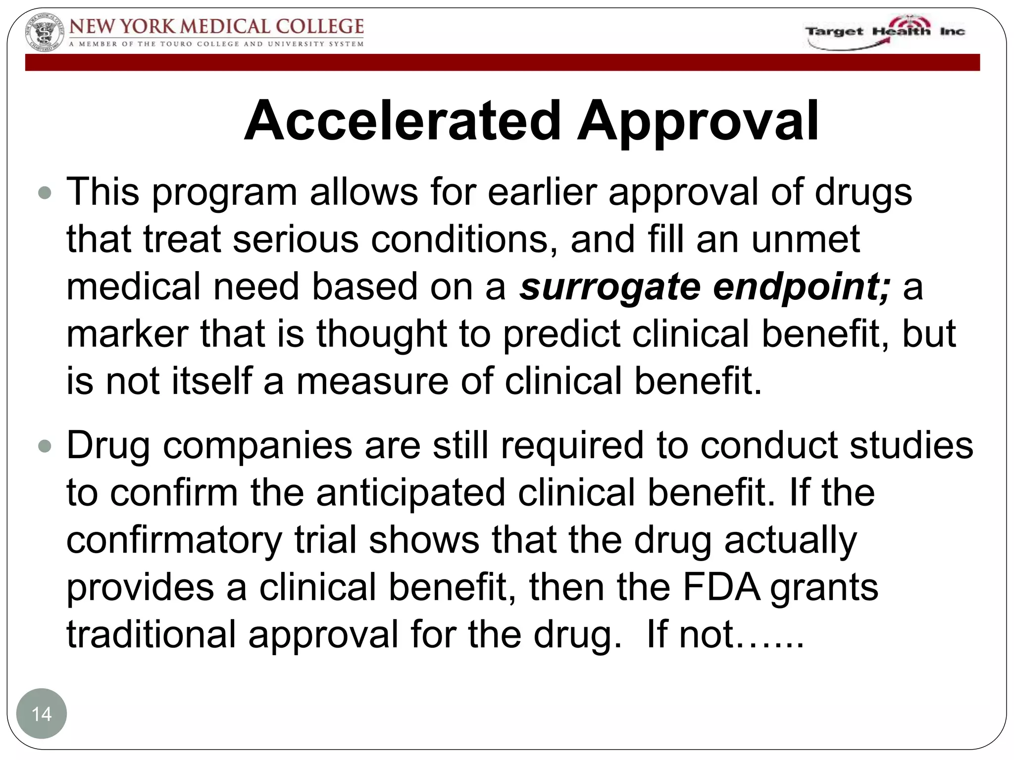 Accelerated Approval 
 This program allows for earlier approval of drugs 
that treat serious conditions, and fill an unmet 
medical need based on a surrogate endpoint; a 
marker that is thought to predict clinical benefit, but 
is not itself a measure of clinical benefit. 
 Drug companies are still required to conduct studies 
to confirm the anticipated clinical benefit. If the 
confirmatory trial shows that the drug actually 
provides a clinical benefit, then the FDA grants 
traditional approval for the drug. If not…... 
14 
 