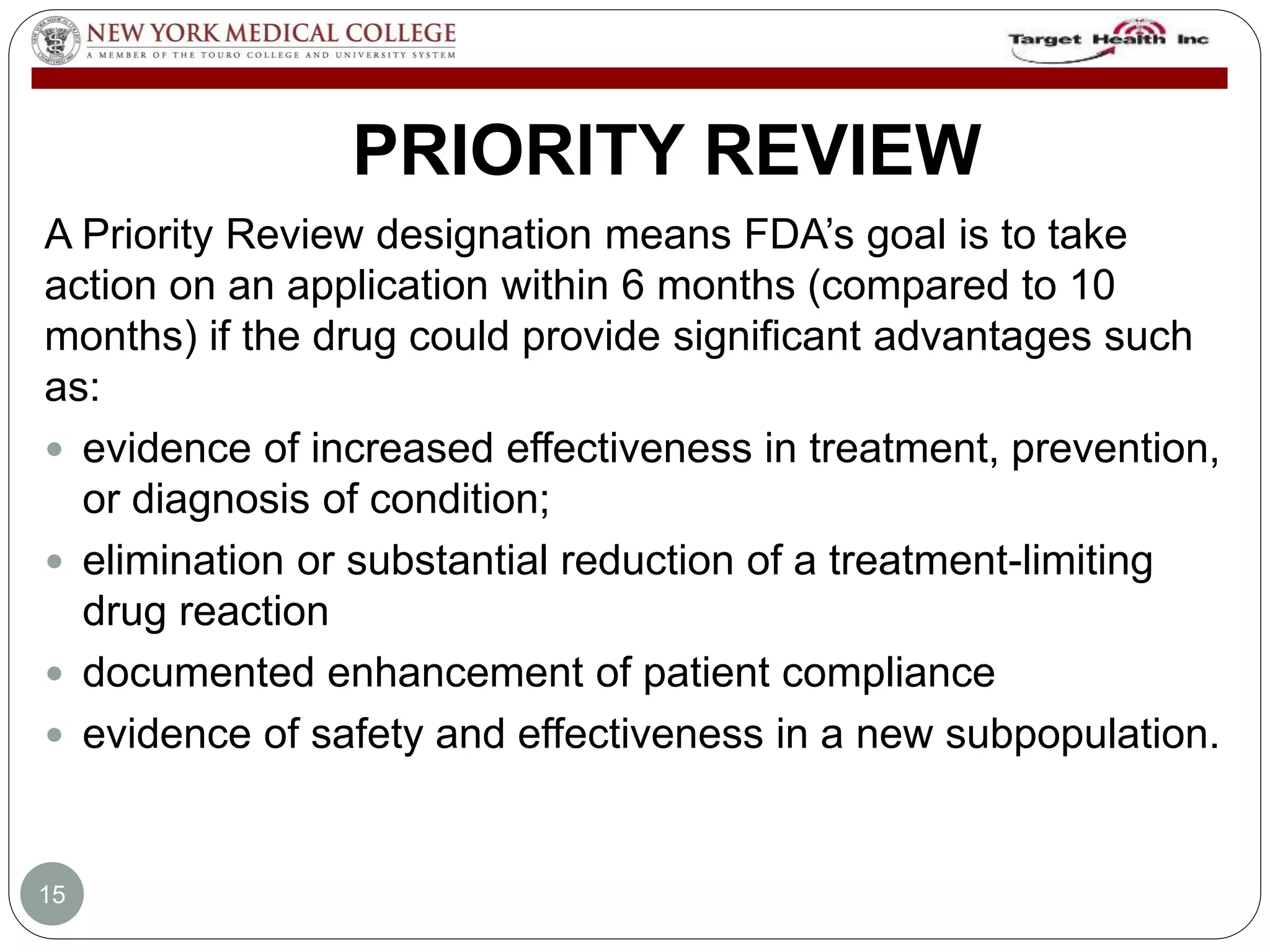 PRIORITY REVIEW 
A Priority Review designation means FDA’s goal is to take 
action on an application within 6 months (compared to 10 
months) if the drug could provide significant advantages such 
as: 
 evidence of increased effectiveness in treatment, prevention, 
or diagnosis of condition; 
 elimination or substantial reduction of a treatment-limiting 
drug reaction 
 documented enhancement of patient compliance 
 evidence of safety and effectiveness in a new subpopulation. 
15 
 