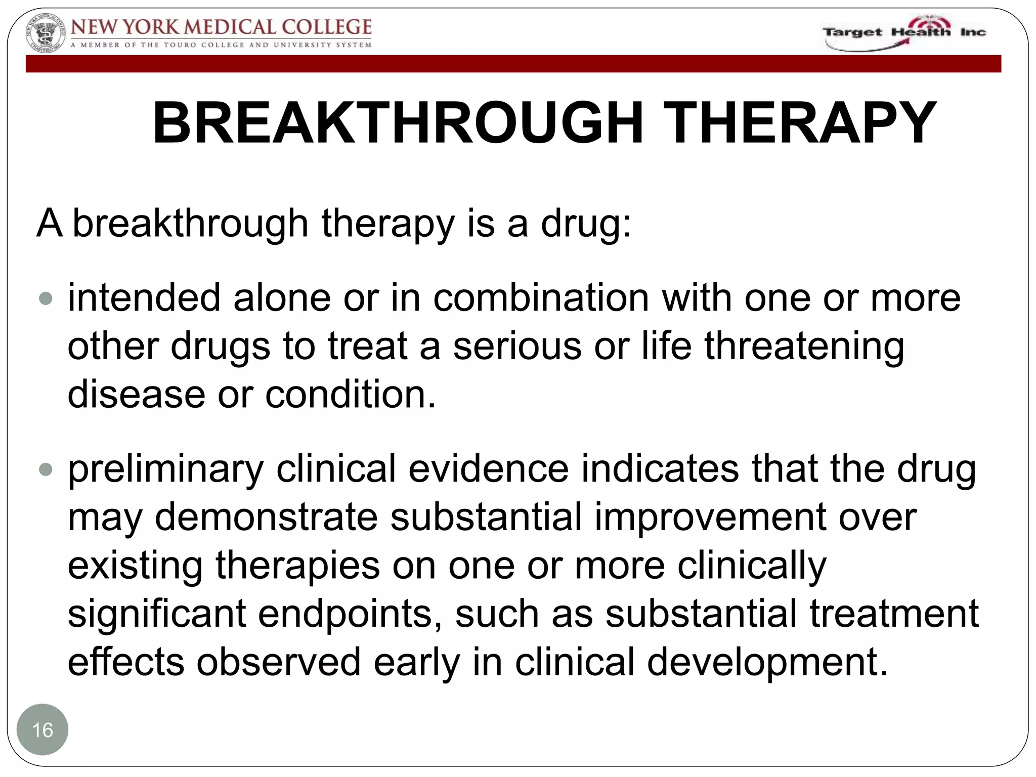 BREAKTHROUGH THERAPY 
A breakthrough therapy is a drug: 
 intended alone or in combination with one or more 
other drugs to treat a serious or life threatening 
disease or condition. 
 preliminary clinical evidence indicates that the drug 
may demonstrate substantial improvement over 
existing therapies on one or more clinically 
significant endpoints, such as substantial treatment 
effects observed early in clinical development. 
16 
 