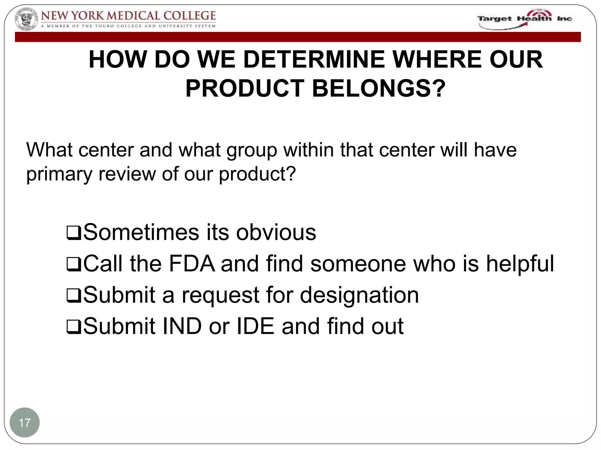HOW DO WE DETERMINE WHERE OUR 
PRODUCT BELONGS? 
What center and what group within that center will have 
primary review of our product? 
Sometimes its obvious 
Call the FDA and find someone who is helpful 
Submit a request for designation 
Submit IND or IDE and find out 
17 
 