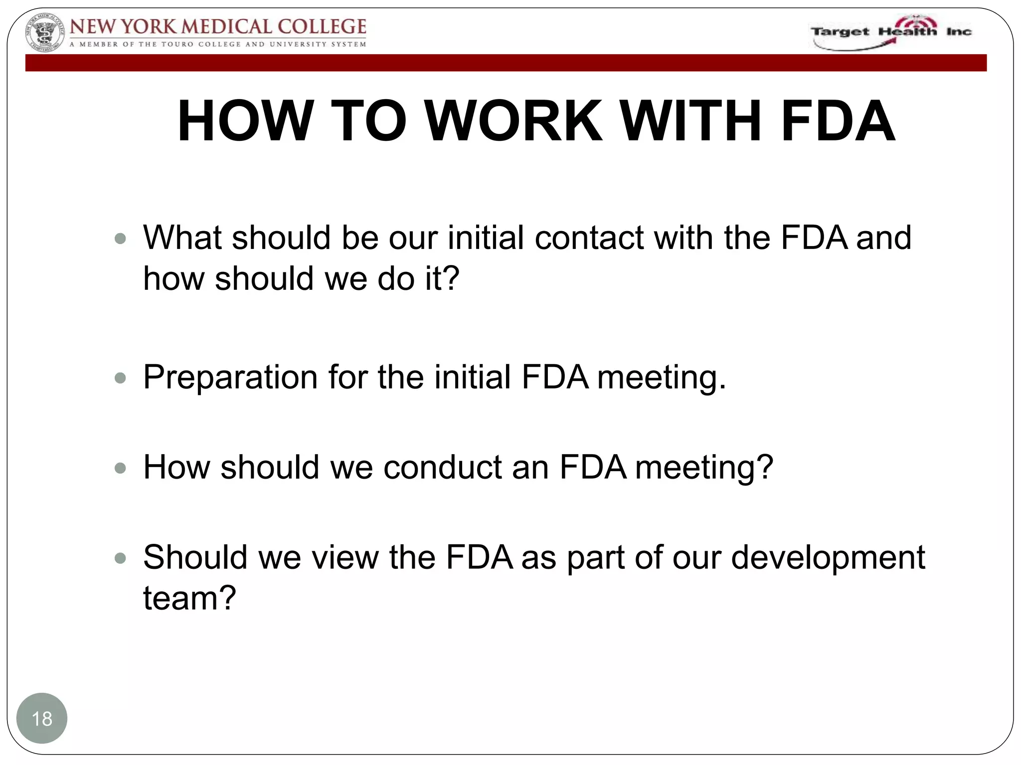 HOW TO WORK WITH FDA 
 What should be our initial contact with the FDA and 
how should we do it? 
 Preparation for the initial FDA meeting. 
 How should we conduct an FDA meeting? 
 Should we view the FDA as part of our development 
team? 
18 
 