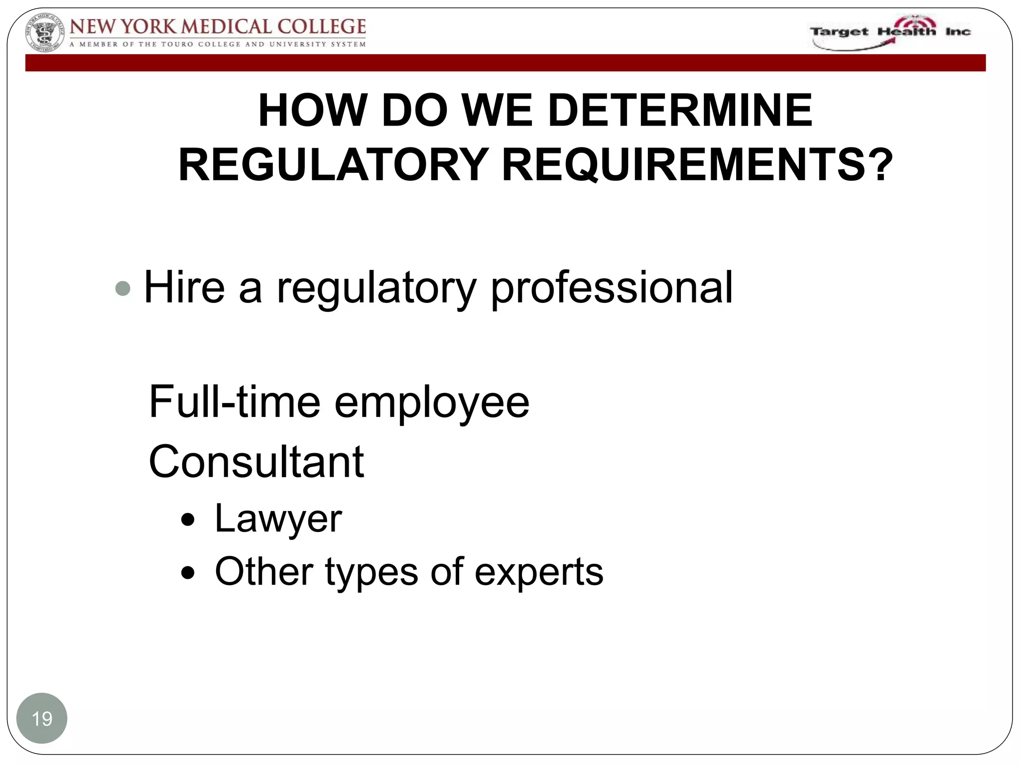 HOW DO WE DETERMINE 
REGULATORY REQUIREMENTS? 
 Hire a regulatory professional 
Full-time employee 
Consultant 
 Lawyer 
 Other types of experts 
19 
 