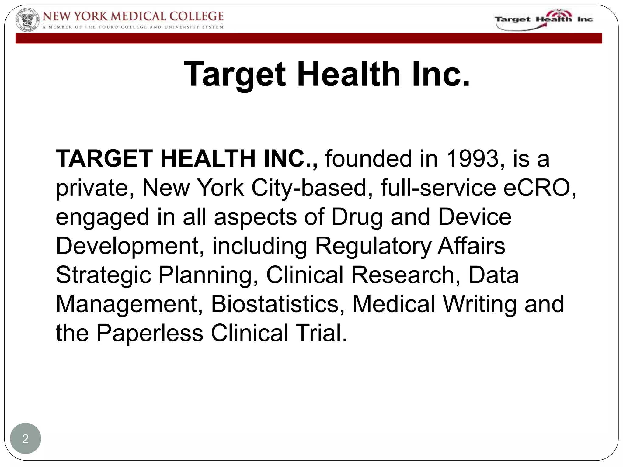 Target Health Inc. 
TARGET HEALTH INC., founded in 1993, is a 
private, New York City-based, full-service eCRO, 
engaged in all aspects of Drug and Device 
Development, including Regulatory Affairs 
Strategic Planning, Clinical Research, Data 
Management, Biostatistics, Medical Writing and 
the Paperless Clinical Trial. 
2 
 