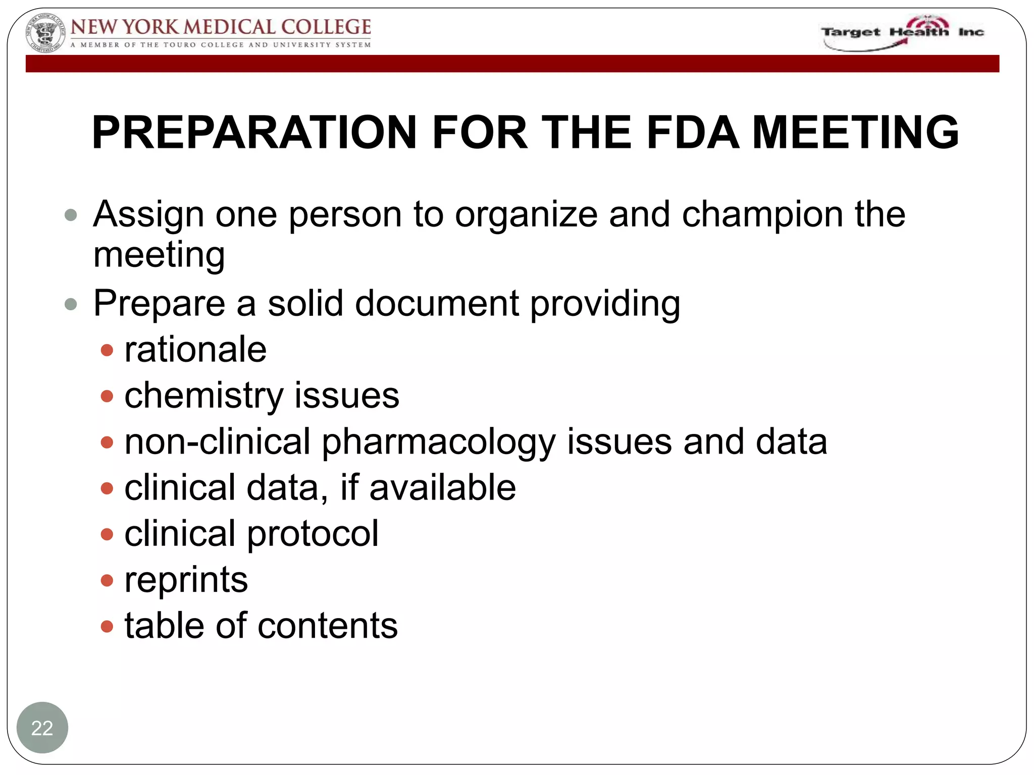 PREPARATION FOR THE FDA MEETING 
 Assign one person to organize and champion the 
meeting 
 Prepare a solid document providing 
 rationale 
 chemistry issues 
 non-clinical pharmacology issues and data 
 clinical data, if available 
 clinical protocol 
 reprints 
 table of contents 
22 
 