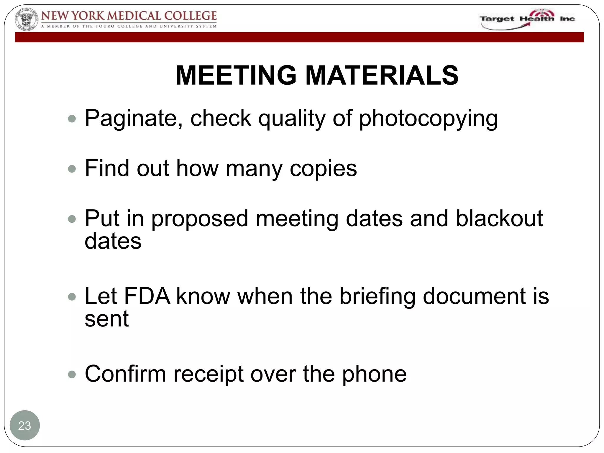 MEETING MATERIALS 
 Paginate, check quality of photocopying 
 Find out how many copies 
 Put in proposed meeting dates and blackout 
dates 
 Let FDA know when the briefing document is 
sent 
 Confirm receipt over the phone 
23 
 