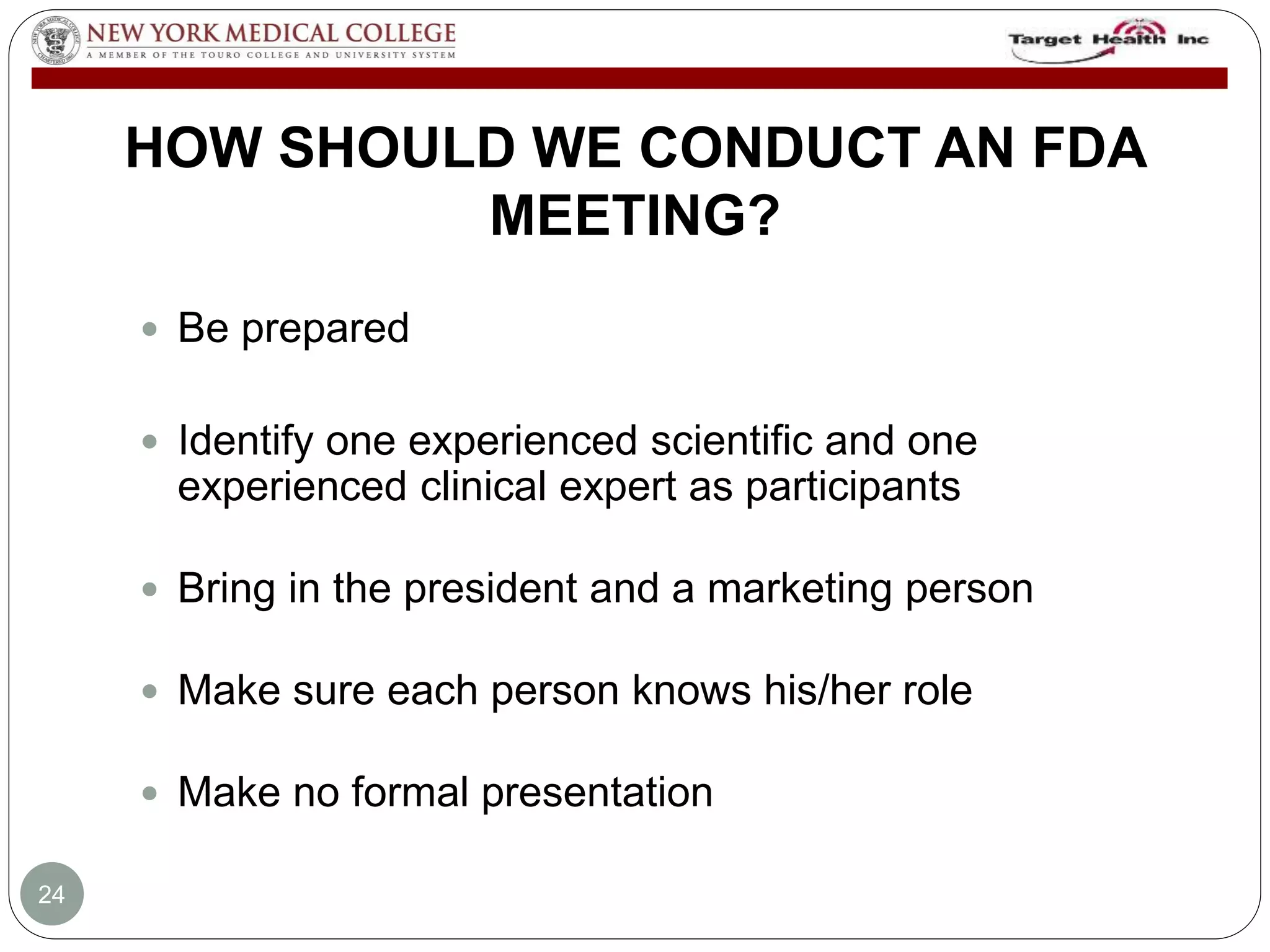 HOW SHOULD WE CONDUCT AN FDA 
MEETING? 
 Be prepared 
 Identify one experienced scientific and one 
experienced clinical expert as participants 
 Bring in the president and a marketing person 
 Make sure each person knows his/her role 
 Make no formal presentation 
24 
 