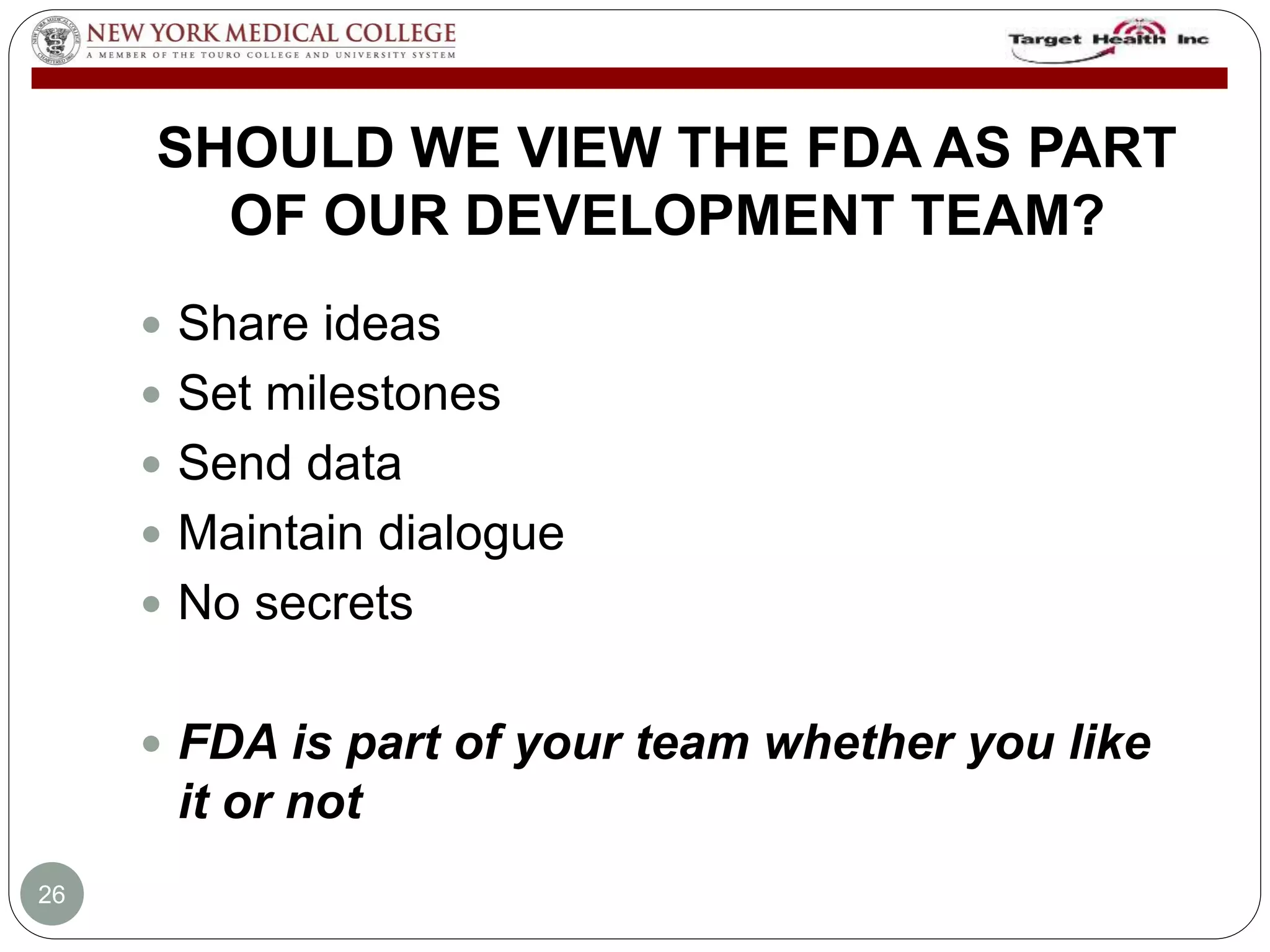 SHOULD WE VIEW THE FDA AS PART 
OF OUR DEVELOPMENT TEAM? 
 Share ideas 
 Set milestones 
 Send data 
 Maintain dialogue 
 No secrets 
 FDA is part of your team whether you like 
it or not 
26 
 