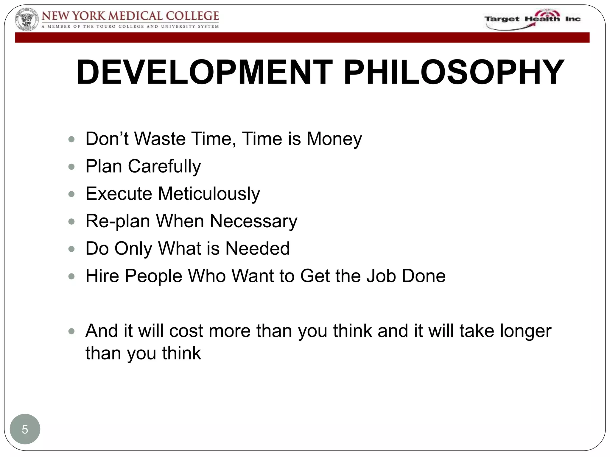 DEVELOPMENT PHILOSOPHY 
 Don’t Waste Time, Time is Money 
 Plan Carefully 
 Execute Meticulously 
 Re-plan When Necessary 
 Do Only What is Needed 
 Hire People Who Want to Get the Job Done 
 And it will cost more than you think and it will take longer 
than you think 
5 
 