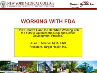 WORKING WITH FDA 
How Creative Can One Be When Working with 
the FDA to Optimize the Drug and Device 
Development Process? 
Jules T. Mitchel, MBA, PhD 
President, Target Health Inc. 
 