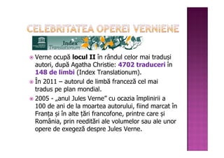 Verne ocupă locul II în rândul celor mai traduși
autori, după Agatha Christie: 4702 traduceri în
148 de limbi (Index Translationum).
În 2011 – autorul de limbă franceză cel mai
tradus pe plan mondial.
2005 - „anul Jules Verne” cu ocazia împlinirii a
100 de ani de la moartea autorului, fiind marcat în
Franța și în alte țări francofone, printre care și
România, prin reeditări ale volumelor sau ale unor
opere de exegeză despre Jules Verne.
 