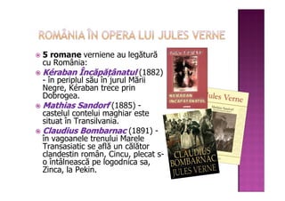 5 romane verniene au legătură
cu România:
Kéraban Încăpățânatul (1882)
- în periplul său în jurul Mării
Negre, Kéraban trece prin
Dobrogea.
Mathias Sandorf (1885) -
castelul contelui maghiar este
situat în Transilvania.
Claudius Bombarnac (1891) -
în vagoanele trenului Marele
Transasiatic se află un călător
clandestin român, Cincu, plecat s-
o întâlnească pe logodnica sa,
Zinca, la Pekin.
 