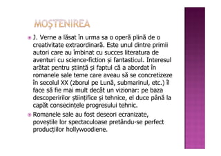J. Verne a lăsat în urma sa o operă plină de o
creativitate extraordinară. Este unul dintre primii
autori care au îmbinat cu succes literatura de
aventuri cu science-fiction și fantasticul. Interesul
arătat pentru știință și faptul că a abordat în
romanele sale teme care aveau să se concretizeze
în secolul XX (zborul pe Lună, submarinul, etc.) îl
face să fie mai mult decât un vizionar: pe baza
descoperirilor științifice și tehnice, el duce până la
capăt consecințele progresului tehnic.
Romanele sale au fost deseori ecranizate,
poveștile lor spectaculoase pretându-se perfect
producțiilor hollywoodiene.
 