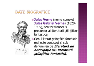 Jules Verne (nume complet
Jules Gabriel Verne) (1828-
                 Verne
1905), scriitor francez și
precursor al literaturii științifico-
fantastice.
Genul literar științifico-fantastic
mai este cunoscut și sub
denumirea de literatură de
anticipație sau literatură
științifico-fantastică.
 
