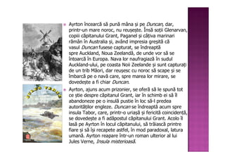 Ayrton încearcă să pună mâna și pe Duncan, dar,
printr-un mare noroc, nu reușește. Însă soții Glenarvan,
copiii căpitanului Grant, Paganel și câțiva marinari
rămân în Australia și, având impresia greșită că
vasul Duncan fusese capturat, se îndreaptă
spre Auckland, Noua Zeelandă, de unde vor să se
întoarcă în Europa. Nava lor naufragiază în sudul
Auckland-ului, pe coasta Noii Zeelande și sunt capturați
de un trib Māori, dar reușesc cu noroc să scape și se
îmbarcă pe o navă care, spre marea lor mirare, se
dovedește a fi chiar Duncan.
Ayrton, ajuns acum prizonier, se oferă să le spună tot
ce știe despre căpitanul Grant, iar în schimb ei să îl
abandoneze pe o insulă pustie în loc să-l predea
autorităților engleze. Duncan se îndreaptă acum spre
insula Tabor, care, printr-o uriașă și fericită coincidență,
se dovedește a fi adăpostul căpitanului Grant. Acolo îl
lasă pe Ayrton în locul căpitanului, să trăiască printre
fiare și să își recapete astfel, în mod paradoxal, latura
umană. Ayrton reapare într-un roman ulterior al lui
Jules Verne, Insula misterioasă.
 