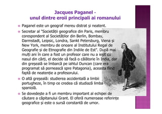 Jacques Paganel -
    unul dintre eroii principali ai romanului
Paganel este un geograf mereu distrat și neatent.
Secretar al "Societății geografice din Paris, membru
corespondent al Societăților din Berlin, Bombay,
Darmstadt, Leipsic, Londra, Sankt Petersburg, Viena și
New York, membru de onoare al Institutului Regal de
Geografie și de Etnografie din Indiile de Est". După mai
mulți ani în care a fost un profesor care nu a ieșit cu
nasul din cărți, el decide să facă o călătorie în India, dar
din greșeală se îmbarcă pe iahtul Duncan (care era
programat să pornească spre Patagonia), aceasta fiind
faptă de neatenție a profesorului.
O altă greșeală: studierea accidentală a limbii
portugheze, în timp ce credea că studiază limba
spaniolă.
Se dovedește a fi un membru important al echipei de
căutare a căpitanului Grant. El oferă numeroase referințe
geografice și este o sursă constantă de umor.
 