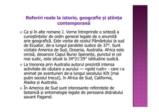Referiri reale la istorie, geografie și știința
                contemporană
Ca și în alte romane J. Verne întreprinde o sinteză a
cunoștințelor de ordin general legate de o anumită
arie geografică. Este vorba de ocolul Pământului la sud
de Ecuator, de-a lungul paralelei sudice de 37°. Sunt
vizitate America de Sud, Oceania, Australia. Africa este
omisă, deoarece Capul Bunei Speranțe, punctul ei cel
mai sudic, este situat la 34°21′29″ latitudine sudică.
La trecerea prin Australia autorul prezintă intensa
activitate de căutare a aurului — «gold rush» - care i-a
animat pe aventurieri de-a lungul secolului XIX (mai
puțin secolul trecut), în Africa de Sud, California,
Alaska și Australia.
În America de Sud sunt interesante referințele de
botanică și entomologie legate de persoana distratului
savant Paganel.
 