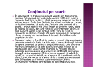 Conținutul pe scurt:
În satul Werst (în traducerea română Verești) din Transilvania,
ciobanul Frik remarcă într-o zi că din vechea cetățuie în ruine a
baronului Rodolphe de Gortz, aflată pe un pisc deasupra trecătorii
Vulcan, iese un fir de fum. Cetățuia era abandonată de zeci de ani,
iar localnicii credeau că acolo erau fantome care veniseră să o
ocupe. Tânărul pădurar Nic Deck, însoțit de doctorul Patak, decid
să meargă la castel, dar sunt victimele unor întâmplări stranii. În
acel moment sosesc în sat tânărul conte Franz de Télek și
ordonanța sa, Rotzko. Contele află acele întâmplări, în fantasticul
cărora nu crede, dar devine brusc interesat când află numele
proprietarului său.
Naratorul revine cu 5 ani înainte pentru a povesti niște evenimente
petrecute anterior în Italia. La Stilla este o mare cântăreață italiană
de operă, aclamată de public și elogiată de critică. Unul dintre cei
mai mari admiratori ai săi este baronul de Gortz, nelipsit de la
spectacolele sale, un personaj enigmatic cu mijloace bănești
suficiente pentru a putea să o urmeze pe cântăreață prin lumea
întreagă, unica sa pasiune. Boierul nu s-a apropiat niciodată de
artistă, nu i-a scris niciodată, nu a încercat să o vadă niciodată în
afara scenei, dar vocea sa a ajuns să fie o necesitate a existenței
sale. Îl însoțește doar nu mai puțin enigmaticul Orfanik,
un inventator neînțeles care trăiește pe banii stăpânului său.
 