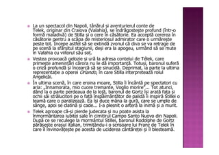 La un spectacol din Napoli, tânărul și aventurierul conte de
Telek, originar din Craiova (Valahia), se îndrăgostește profund (într-o
formă maladivă) de Stilla și o cere în căsătorie. Ea acceptă cererea în
căsătorie pentru a scăpa de misteriosul admirator care o urmărește
peste tot. Începe astfel să se extindă zvonul că diva se va retrage de
pe scenă la sfârșitul stagiunii, deși era la apogeu, urmând să se mute
în Valahia cu viitorul său soț.
Vestea provoacă gelozie și ură la adresa contelui de Télek, care
primește amenințări cărora nu le dă importanță. Totuși, baronul suferă
o criză profundă și încearcă să se sinucidă. Deprimat, ia parte la ultima
reprezentație a operei Orlando, în care Stilla interpretează rolul
Angelicăi.
În ultima scenă, în care eroina moare, Stilla îi încântă pe spectatori cu
aria: „Innamorata, mio cuore tremante, Voglio morire”... Tot atunci,
dând la o parte perdeaua de la lojă, baronul de Gortz își arată fața și
ochii săi strălucitori pe o față înspăimântător de palidă îi inspiră Stillei o
teamă care o paralizează. Ea își duce mâna la gură, care se umple de
sânge, apoi se clatină și cade... I-a plesnit o arteră la inimă și a murit.
Telek aproape că-și pierde judecata și nu poate asista la
înmormântarea iubitei sale în cimitirul Campo Santo Nuovo din Napoli.
După ce se reculege la mormântul Stillei, baronul Rodolphe de Gortz
părăsește orașul italian, trimițându-i o scrisoare lui Franz de Telek în
care îl învinovățește pe acesta de uciderea cântăreței și îl blesteamă.
 