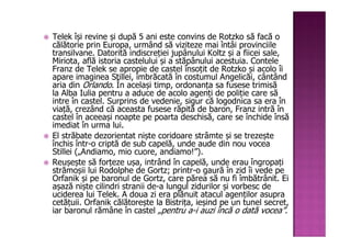 Telek își revine și după 5 ani este convins de Rotzko să facă o
călătorie prin Europa, urmând să viziteze mai întâi provinciile
transilvane. Datorită indiscreției jupânului Koltz și a fiicei sale,
Miriota, află istoria castelului și a stăpânului acestuia. Contele
Franz de Telek se apropie de castel însoțit de Rotzko și acolo îi
apare imaginea Stillei, îmbrăcată în costumul Angelicăi, cântând
aria din Orlando. În același timp, ordonanța sa fusese trimisă
la Alba Iulia pentru a aduce de acolo agenți de poliție care să
intre în castel. Surprins de vedenie, sigur că logodnica sa era în
viață, crezând că aceasta fusese răpită de baron, Franz intră în
castel în aceeași noapte pe poarta deschisă, care se închide însă
imediat în urma lui.
El străbate dezorientat niște coridoare strâmte și se trezește
închis într-o criptă de sub capelă, unde aude din nou vocea
Stillei („Andiamo, mio cuore, andiamo!”).
Reușește să forțeze ușa, intrând în capelă, unde erau îngropați
strămoșii lui Rodolphe de Gortz; printr-o gaură în zid îi vede pe
Orfanik și pe baronul de Gortz, care părea să nu fi îmbătrânit. Ei
așază niște cilindri stranii de-a lungul zidurilor și vorbesc de
uciderea lui Telek. A doua zi era plănuit atacul agenților asupra
cetățuii. Orfanik călătorește la Bistrița, ieșind pe un tunel secret,
iar baronul rămâne în castel „pentru a-i auzi încă o dată vocea”.
 
